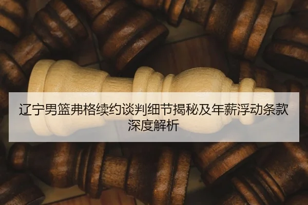 辽宁男篮弗格续约谈判细节揭秘及年薪浮动条款深度解析